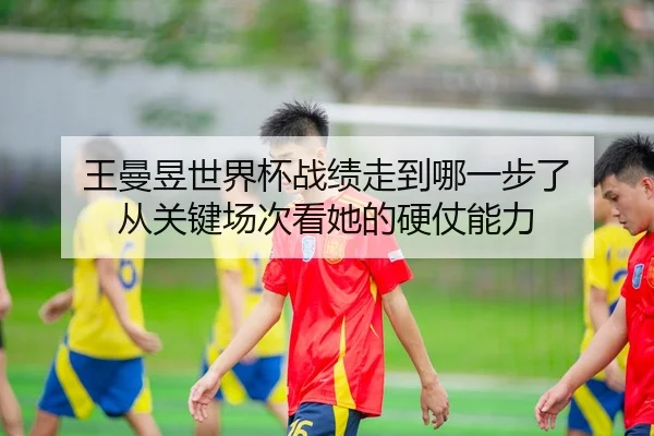 王曼昱世界杯战绩走到哪一步了 从关键场次看她的硬仗能力