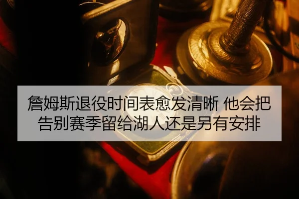 詹姆斯退役时间表愈发清晰 他会把告别赛季留给湖人还是另有安排